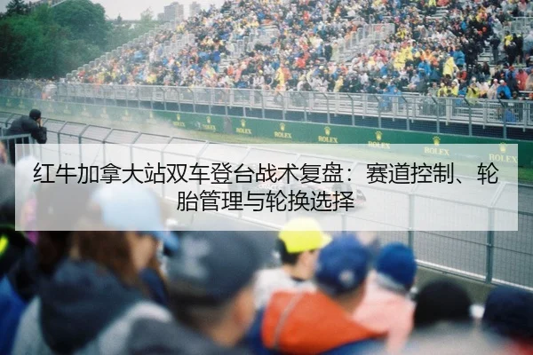 红牛加拿大站双车登台战术复盘：赛道控制、轮胎管理与轮换选择