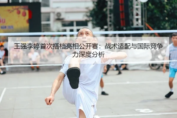 王强李婷首次搭档亮相公开赛：战术适配与国际竞争力深度分析 - kaiyun.com