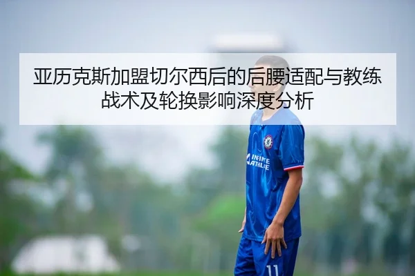 亚历克斯加盟切尔西后的后腰适配与教练战术及轮换影响深度分析