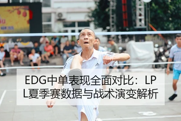 EDG中单表现全面对比：LPL夏季赛数据与战术演变解析 - kaiyun.com